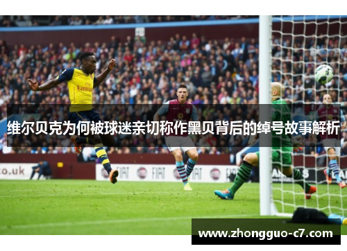 维尔贝克为何被球迷亲切称作黑贝背后的绰号故事解析